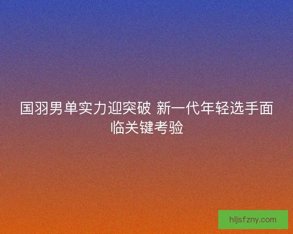 国羽男单实力迎突破 新一代年轻选手面临关键考验
