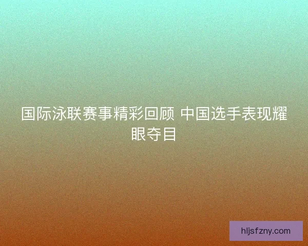 国际泳联赛事精彩回顾 中国选手表现耀眼夺目