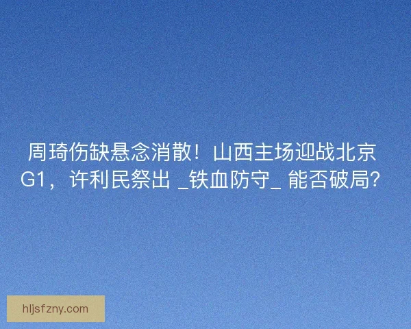 周琦伤缺悬念消散！山西主场迎战北京 G1，许利民祭出 _铁血防守_ 能否破局？