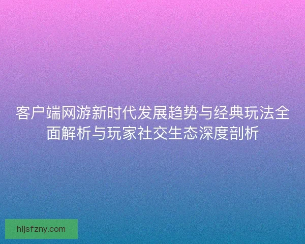 客户端网游新时代发展趋势与经典玩法全面解析与玩家社交生态深度剖析