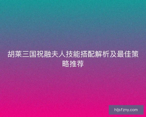 胡莱三国祝融夫人技能搭配解析及最佳策略推荐