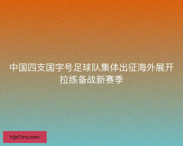 中国四支国字号足球队集体出征海外展开拉练备战新赛季