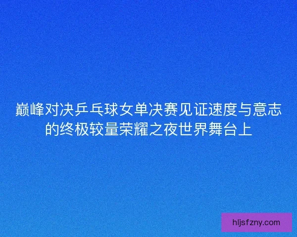 巅峰对决乒乓球女单决赛见证速度与意志的终极较量荣耀之夜世界舞台上